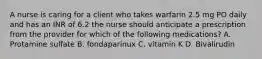 A nurse is caring for a client who takes warfarin 2.5 mg PO daily and has an INR of 6.2 the nurse should anticipate a prescription from the provider for which of the following medications? A. Protamine sulfate B. fondaparinux C. vitamin K D. Bivalirudin