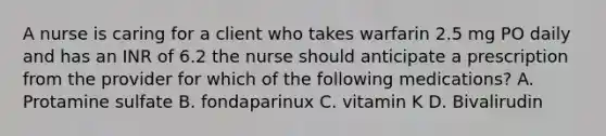 A nurse is caring for a client who takes warfarin 2.5 mg PO daily and has an INR of 6.2 the nurse should anticipate a prescription from the provider for which of the following medications? A. Protamine sulfate B. fondaparinux C. vitamin K D. Bivalirudin