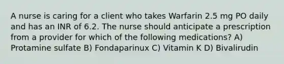 A nurse is caring for a client who takes Warfarin 2.5 mg PO daily and has an INR of 6.2. The nurse should anticipate a prescription from a provider for which of the following medications? A) Protamine sulfate B) Fondaparinux C) Vitamin K D) Bivalirudin