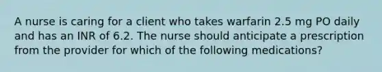 A nurse is caring for a client who takes warfarin 2.5 mg PO daily and has an INR of 6.2. The nurse should anticipate a prescription from the provider for which of the following medications?