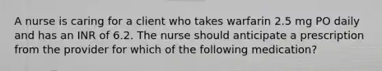 A nurse is caring for a client who takes warfarin 2.5 mg PO daily and has an INR of 6.2. The nurse should anticipate a prescription from the provider for which of the following medication?