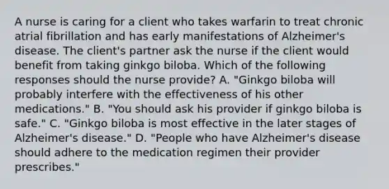 A nurse is caring for a client who takes warfarin to treat chronic atrial fibrillation and has early manifestations of Alzheimer's disease. The client's partner ask the nurse if the client would benefit from taking ginkgo biloba. Which of the following responses should the nurse provide? A. "Ginkgo biloba will probably interfere with the effectiveness of his other medications." B. "You should ask his provider if ginkgo biloba is safe." C. "Ginkgo biloba is most effective in the later stages of Alzheimer's disease." D. "People who have Alzheimer's disease should adhere to the medication regimen their provider prescribes."