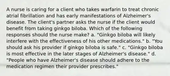 A nurse is caring for a client who takes warfarin to treat chronic atrial fibrillation and has early manifestations of Alzheimer's disease. The client's partner asks the nurse if the client would benefit from taking ginkgo biloba. Which of the following responses should the nurse make? a. "Ginkgo biloba will likely interfere with the effectiveness of his other medications." b. "You should ask his provider if ginkgo biloba is safe." c. "Ginkgo biloba is most effective in the later stages of Alzheimer's disease." d. "People who have Alzheimer's disease should adhere to the medication regimen their provider prescribes."