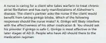 A nurse is caring for a client who takes warfarin to treat chronic atrial fibrillation and has early manifestations of Alzheimer's disease. The client's partner asks the nurse if the client would benefit from taking ginkgo biloba. Which of the following responses should the nurse make? A. Ginkgo will likely interfere with the effectiveness of his other medication B. You should ask his provider if ginkgo is safe C. Ginkgo is most effective in the later stages of AD D. People who have AD should there to the medication regimen