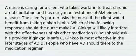 A nurse is caring for a client who takes warfarin to treat chronic atrial fibrillation and has early manifestations of Alzheimer's disease. The client's partner asks the nurse if the client would benefit from taking ginkgo biloba. Which of the following responses should the nurse make? A. Ginkgo will likely interfere with the effectiveness of his other medication B. You should ask his provider if ginkgo is safe C. Ginkgo is most effective in the later stages of AD D. People who have AD should there to the medication regimen