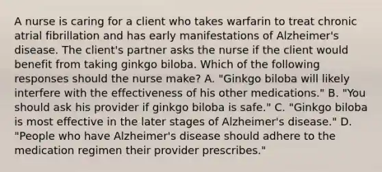 A nurse is caring for a client who takes warfarin to treat chronic atrial fibrillation and has early manifestations of Alzheimer's disease. The client's partner asks the nurse if the client would benefit from taking ginkgo biloba. Which of the following responses should the nurse make? A. "Ginkgo biloba will likely interfere with the effectiveness of his other medications." B. "You should ask his provider if ginkgo biloba is safe." C. "Ginkgo biloba is most effective in the later stages of Alzheimer's disease." D. "People who have Alzheimer's disease should adhere to the medication regimen their provider prescribes."