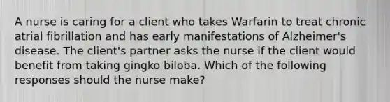 A nurse is caring for a client who takes Warfarin to treat chronic atrial fibrillation and has early manifestations of Alzheimer's disease. The client's partner asks the nurse if the client would benefit from taking gingko biloba. Which of the following responses should the nurse make?