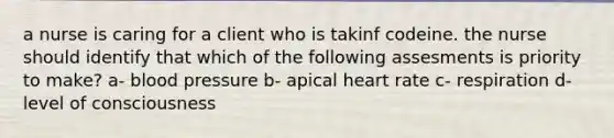 a nurse is caring for a client who is takinf codeine. the nurse should identify that which of the following assesments is priority to make? a- blood pressure b- apical heart rate c- respiration d- level of consciousness