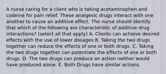 A nurse caring for a client who is taking acetaminophen and codeine for pain relief. These analgesic drugs interact with one another to cause an additive effect. The nurse should identify that which of the following are characteristic of additive drug interactions? (select all that apply) A. Clients can achieve desired effects with the use of lower dosages B. Taking the two drugs together can reduce the effects of one or both drugs. C. Taking the two drugs together can potentiate the effects of one or both drugs. D. The two drugs can produce an action neither would have produced alone. E. Both Drugs have similar actions.