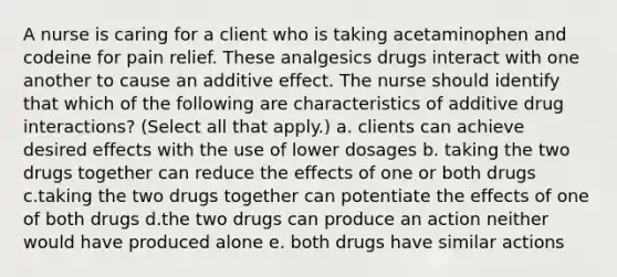 A nurse is caring for a client who is taking acetaminophen and codeine for pain relief. These analgesics drugs interact with one another to cause an additive effect. The nurse should identify that which of the following are characteristics of additive drug interactions? (Select all that apply.) a. clients can achieve desired effects with the use of lower dosages b. taking the two drugs together can reduce the effects of one or both drugs c.taking the two drugs together can potentiate the effects of one of both drugs d.the two drugs can produce an action neither would have produced alone e. both drugs have similar actions