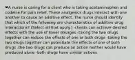 ❤️A nurse is caring for a client who is taking acetaminophen and codeine for pain relief. These analgesics drugs interact with one another to cause an additive effect. The nurse should identify that which of the following are characteristics of additive drug interactions? (Select all that apply.) -clients can achieve desired effects with the use of lower dosages -taking the two drugs together can reduce the effects of one or both drugs -taking the two drugs together can potentiate the effects of one of both drugs -the two drugs can produce an action neither would have produced alone -both drugs have similar actions