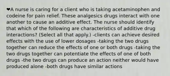 ❤️A nurse is caring for a client who is taking acetaminophen and codeine for pain relief. These analgesics drugs interact with one another to cause an additive effect. The nurse should identify that which of the following are characteristics of additive drug interactions? (Select all that apply.) -clients can achieve desired effects with the use of lower dosages -taking the two drugs together can reduce the effects of one or both drugs -taking the two drugs together can potentiate the effects of one of both drugs -the two drugs can produce an action neither would have produced alone -both drugs have similar actions