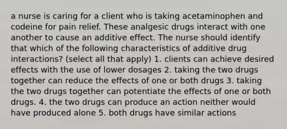 a nurse is caring for a client who is taking acetaminophen and codeine for pain relief. These analgesic drugs interact with one another to cause an additive effect. The nurse should identify that which of the following characteristics of additive drug interactions? (select all that apply) 1. clients can achieve desired effects with the use of lower dosages 2. taking the two drugs together can reduce the effects of one or both drugs 3. taking the two drugs together can potentiate the effects of one or both drugs. 4. the two drugs can produce an action neither would have produced alone 5. both drugs have similar actions