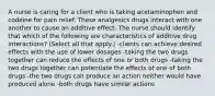 A nurse is caring for a client who is taking acetaminophen and codeine for pain relief. These analgesics drugs interact with one another to cause an additive effect. The nurse should identify that which of the following are characteristics of additive drug interactions? (Select all that apply.) -clients can achieve desired effects with the use of lower dosages -taking the two drugs together can reduce the effects of one or both drugs -taking the two drugs together can potentiate the effects of one of both drugs -the two drugs can produce an action neither would have produced alone -both drugs have similar actions