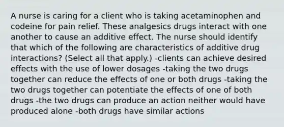 A nurse is caring for a client who is taking acetaminophen and codeine for pain relief. These analgesics drugs interact with one another to cause an additive effect. The nurse should identify that which of the following are characteristics of additive drug interactions? (Select all that apply.) -clients can achieve desired effects with the use of lower dosages -taking the two drugs together can reduce the effects of one or both drugs -taking the two drugs together can potentiate the effects of one of both drugs -the two drugs can produce an action neither would have produced alone -both drugs have similar actions