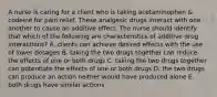 A nurse is caring for a client who is taking acetaminophen & codeine for pain relief. These analgesic drugs interact with one another to cause an additive effect. The nurse should identify that which of the following are characteristics of additive drug interactions? A. clients can achieve desired effects with the use of lower dosages B. taking the two drugs together can reduce the effects of one or both drugs C. taking the two drugs together can potentiate the effects of one or both drugs D. the two drugs can produce an action neither would have produced alone E. both drugs have similar actions