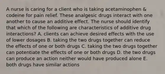 A nurse is caring for a client who is taking acetaminophen & codeine for pain relief. These analgesic drugs interact with one another to cause an additive effect. The nurse should identify that which of the following are characteristics of additive drug interactions? A. clients can achieve desired effects with the use of lower dosages B. taking the two drugs together can reduce the effects of one or both drugs C. taking the two drugs together can potentiate the effects of one or both drugs D. the two drugs can produce an action neither would have produced alone E. both drugs have similar actions