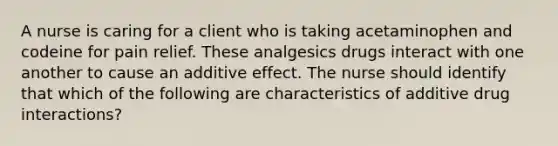 A nurse is caring for a client who is taking acetaminophen and codeine for pain relief. These analgesics drugs interact with one another to cause an additive effect. The nurse should identify that which of the following are characteristics of additive drug interactions?