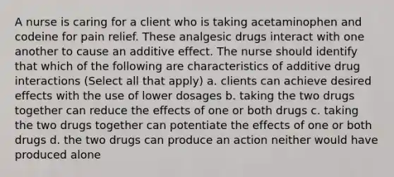 A nurse is caring for a client who is taking acetaminophen and codeine for pain relief. These analgesic drugs interact with one another to cause an additive effect. The nurse should identify that which of the following are characteristics of additive drug interactions (Select all that apply) a. clients can achieve desired effects with the use of lower dosages b. taking the two drugs together can reduce the effects of one or both drugs c. taking the two drugs together can potentiate the effects of one or both drugs d. the two drugs can produce an action neither would have produced alone