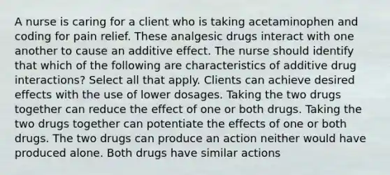 A nurse is caring for a client who is taking acetaminophen and coding for pain relief. These analgesic drugs interact with one another to cause an additive effect. The nurse should identify that which of the following are characteristics of additive drug interactions? Select all that apply. Clients can achieve desired effects with the use of lower dosages. Taking the two drugs together can reduce the effect of one or both drugs. Taking the two drugs together can potentiate the effects of one or both drugs. The two drugs can produce an action neither would have produced alone. Both drugs have similar actions