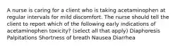 A nurse is caring for a client who is taking acetaminophen at regular intervals for mild discomfort. The nurse should tell the client to report which of the following early indications of acetaminophen toxicity? (select all that apply) Diaphoresis Palpitations Shortness of breath Nausea Diarrhea