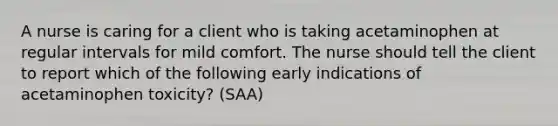 A nurse is caring for a client who is taking acetaminophen at regular intervals for mild comfort. The nurse should tell the client to report which of the following early indications of acetaminophen toxicity? (SAA)