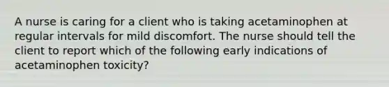A nurse is caring for a client who is taking acetaminophen at regular intervals for mild discomfort. The nurse should tell the client to report which of the following early indications of acetaminophen toxicity?
