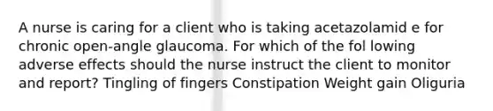 A nurse is caring for a client who is taking acetazolamid e for chronic open-angle glaucoma. For which of the fol lowing adverse effects should the nurse instruct the client to monitor and report? Tingling of fingers Constipation Weight gain Oliguria