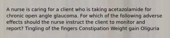 A nurse is caring for a client who is taking acetazolamide for chronic open angle glaucoma. For which of the following adverse effects should the nurse instruct the client to monitor and report? Tingling of the fingers Constipation Weight gain Oliguria