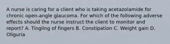 A nurse is caring for a client who is taking acetazolamide for chronic open-angle glaucoma. For which of the following adverse effects should the nurse instruct the client to monitor and report? A. Tingling of fingers B. Constipation C. Weight gain D. Oliguria