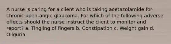 A nurse is caring for a client who is taking acetazolamide for chronic open-angle glaucoma. For which of the following adverse effects should the nurse instruct the client to monitor and report? a. Tingling of fingers b. Constipation c. Weight gain d. Oliguria