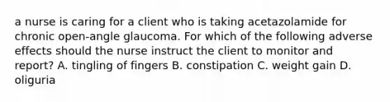 a nurse is caring for a client who is taking acetazolamide for chronic open-angle glaucoma. For which of the following adverse effects should the nurse instruct the client to monitor and report? A. tingling of fingers B. constipation C. weight gain D. oliguria