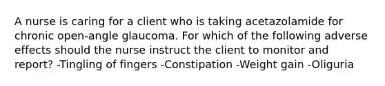 A nurse is caring for a client who is taking acetazolamide for chronic open-angle glaucoma. For which of the following adverse effects should the nurse instruct the client to monitor and report? -Tingling of fingers -Constipation -Weight gain -Oliguria