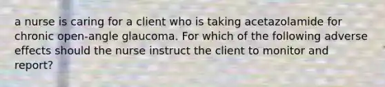 a nurse is caring for a client who is taking acetazolamide for chronic open-angle glaucoma. For which of the following adverse effects should the nurse instruct the client to monitor and report?