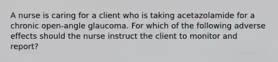 A nurse is caring for a client who is taking acetazolamide for a chronic open-angle glaucoma. For which of the following adverse effects should the nurse instruct the client to monitor and report?