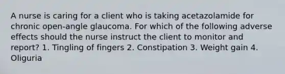 A nurse is caring for a client who is taking acetazolamide for chronic open-angle glaucoma. For which of the following adverse effects should the nurse instruct the client to monitor and report? 1. Tingling of fingers 2. Constipation 3. Weight gain 4. Oliguria