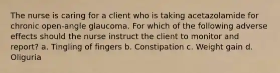 The nurse is caring for a client who is taking acetazolamide for chronic open-angle glaucoma. For which of the following adverse effects should the nurse instruct the client to monitor and report? a. Tingling of fingers b. Constipation c. Weight gain d. Oliguria