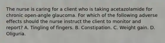 The nurse is caring for a client who is taking acetazolamide for chronic open-angle glaucoma. For which of the following adverse effects should the nurse instruct the client to monitor and report? A. Tingling of fingers. B. Constipation. C. Weight gain. D. Oliguria.