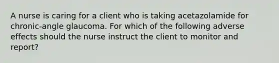 A nurse is caring for a client who is taking acetazolamide for chronic-angle glaucoma. For which of the following adverse effects should the nurse instruct the client to monitor and report?