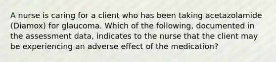 A nurse is caring for a client who has been taking acetazolamide (Diamox) for glaucoma. Which of the following, documented in the assessment data, indicates to the nurse that the client may be experiencing an adverse effect of the medication?