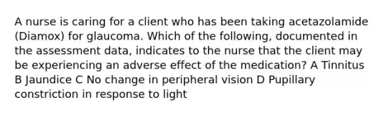 A nurse is caring for a client who has been taking acetazolamide (Diamox) for glaucoma. Which of the following, documented in the assessment data, indicates to the nurse that the client may be experiencing an adverse effect of the medication? A Tinnitus B Jaundice C No change in peripheral vision D Pupillary constriction in response to light