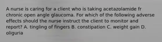 A nurse is caring for a client who is taking acetazolamide fr chronic open angle glaucoma. For which of the following adverse effects should the nurse instruct the client to monitor and report? A. tingling of fingers B. constipation C. weight gain D. oliguria