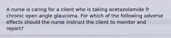 A nurse is caring for a client who is taking acetazolamide fr chronic open angle glaucoma. For which of the following adverse effects should the nurse instruct the client to monitor and report?