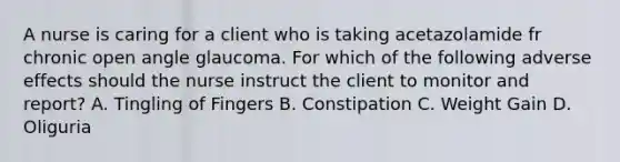 A nurse is caring for a client who is taking acetazolamide fr chronic open angle glaucoma. For which of the following adverse effects should the nurse instruct the client to monitor and report? A. Tingling of Fingers B. Constipation C. Weight Gain D. Oliguria