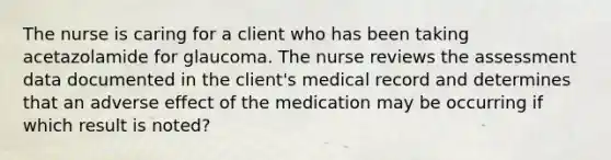 The nurse is caring for a client who has been taking acetazolamide for glaucoma. The nurse reviews the assessment data documented in the client's medical record and determines that an adverse effect of the medication may be occurring if which result is noted?