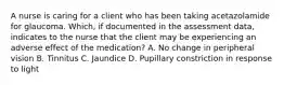 A nurse is caring for a client who has been taking acetazolamide for glaucoma. Which, if documented in the assessment data, indicates to the nurse that the client may be experiencing an adverse effect of the medication? A. No change in peripheral vision B. Tinnitus C. Jaundice D. Pupillary constriction in response to light