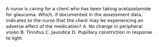 A nurse is caring for a client who has been taking acetazolamide for glaucoma. Which, if documented in the assessment data, indicates to the nurse that the client may be experiencing an adverse effect of the medication? A. No change in peripheral vision B. Tinnitus C. Jaundice D. Pupillary constriction in response to light