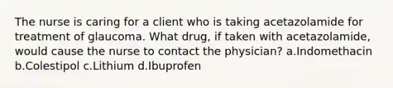 The nurse is caring for a client who is taking acetazolamide for treatment of glaucoma. What drug, if taken with acetazolamide, would cause the nurse to contact the physician? a.Indomethacin b.Colestipol c.Lithium d.Ibuprofen