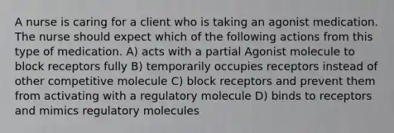 A nurse is caring for a client who is taking an agonist medication. The nurse should expect which of the following actions from this type of medication. A) acts with a partial Agonist molecule to block receptors fully B) temporarily occupies receptors instead of other competitive molecule C) block receptors and prevent them from activating with a regulatory molecule D) binds to receptors and mimics regulatory molecules