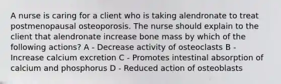 A nurse is caring for a client who is taking alendronate to treat postmenopausal osteoporosis. The nurse should explain to the client that alendronate increase bone mass by which of the following actions? A - Decrease activity of osteoclasts B - Increase calcium excretion C - Promotes intestinal absorption of calcium and phosphorus D - Reduced action of osteoblasts